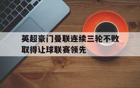 宝威体育-英超豪门曼联连续三轮不败取得让球联赛领先